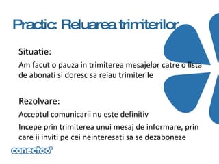 Practic: Reluarea trimiterilor
 Situatie:
 Am facut o pauza in trimiterea mesajelor catre o lista
 de abonati si doresc sa reiau trimiterile


 Rezolvare:
 Acceptul comunicarii nu este definitiv
 Incepe prin trimiterea unui mesaj de informare, prin
 care ii inviti pe cei neinteresati sa se dezaboneze
 