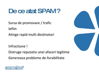 De ce atat SPAM ?
Sursa de promovare / trafic
Ieftin
Atinge rapid multi destinatari


Infractiune !
Distruge reputatia unei afaceri legitime
Genereaza probleme de livrabilitate
 