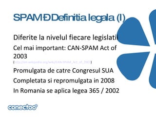 SPAM –Definitia legala (I)

Diferite la nivelul fiecare legislatii
Cel mai important: CAN-SPAM Act of
2003
(http://en.wikipedia.org/wiki/CAN-SPAM_Act_of_2003)

Promulgata de catre Congresul SUA
Completata si repromulgata in 2008
In Romania se aplica legea 365 / 2002
 