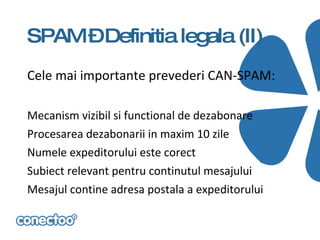 SPAM –Definitia legala (II)
Cele mai importante prevederi CAN-SPAM:

Mecanism vizibil si functional de dezabonare
Procesarea dezabonarii in maxim 10 zile
Numele expeditorului este corect
Subiect relevant pentru continutul mesajului
Mesajul contine adresa postala a expeditorului
 