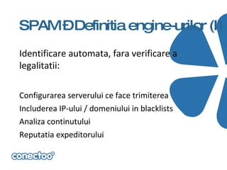 SPAM –Definitia engine-urilor (I)
Identificare automata, fara verificare a
legalitatii:

Configurarea serverului ce face trimiterea
Includerea IP-ului / domeniului in blacklists
Analiza continutului
Reputatia expeditorului
 