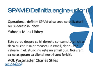 SPAM –Definitia engine-urilor (II)
Operational, definim SPAM-ul ca ceea ce utilizatorii
nu isi doresc in Inbox.
Yahoo’s Miles Libbey

Este vorba despre ce isi doreste consumatorul: chiar
daca au cerut sa primeasca un email, dar nu vad
valoare in el, atunci nu este un email bun. Noi vrem
sa ne asiguram ca clientii nostri sunt fericiti.
AOL Postmaster Charles Stiles
 