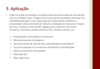 Pode ser usado em qualquer situação onde haja necessidade de conexão de uma ou múltiplas fases. A lógica de funcionamento do produto abrange uma infinidade aplicações e seu corpo pode ser redesenhado conforme a necessidade industrial/comercial. Devido a facilidade de manuseio e fixação dos fios, o conector auto-retrátil  agrega valor à diversos, tais como: chuveiros, luminárias, painéis elétricos, PCIs, chicotes, bornes, etc. 3. Aplicação • Simplicidade e praticidade no manuseio. • Eficiência perante intempéries. • Desnecessidade de mão de obra especializada na montagem. Força de retenção nos condutores atendendo a normatização. Menos suscetível à manutenção. Mais vida útil. Mais segurança. 