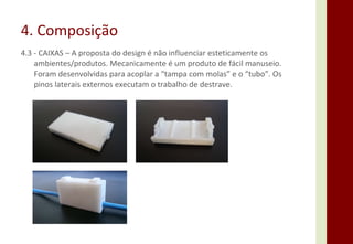 4. Composição 4.3 - CAIXAS – A proposta do design é não influenciar esteticamente os ambientes/produtos. Mecanicamente é um produto de fácil manuseio. Foram desenvolvidas para acoplar a “tampa com molas” e o “tubo”. Os pinos laterais externos executam o trabalho de destrave.  