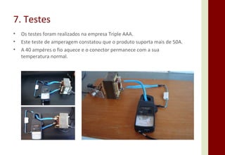 7. Testes Os testes foram realizados na empresa Triple AAA. Este teste de amperagem constatou que o produto suporta mais de 50A. A 40 ampéres o fio aquece e o conector permanece com a sua temperatura normal. 