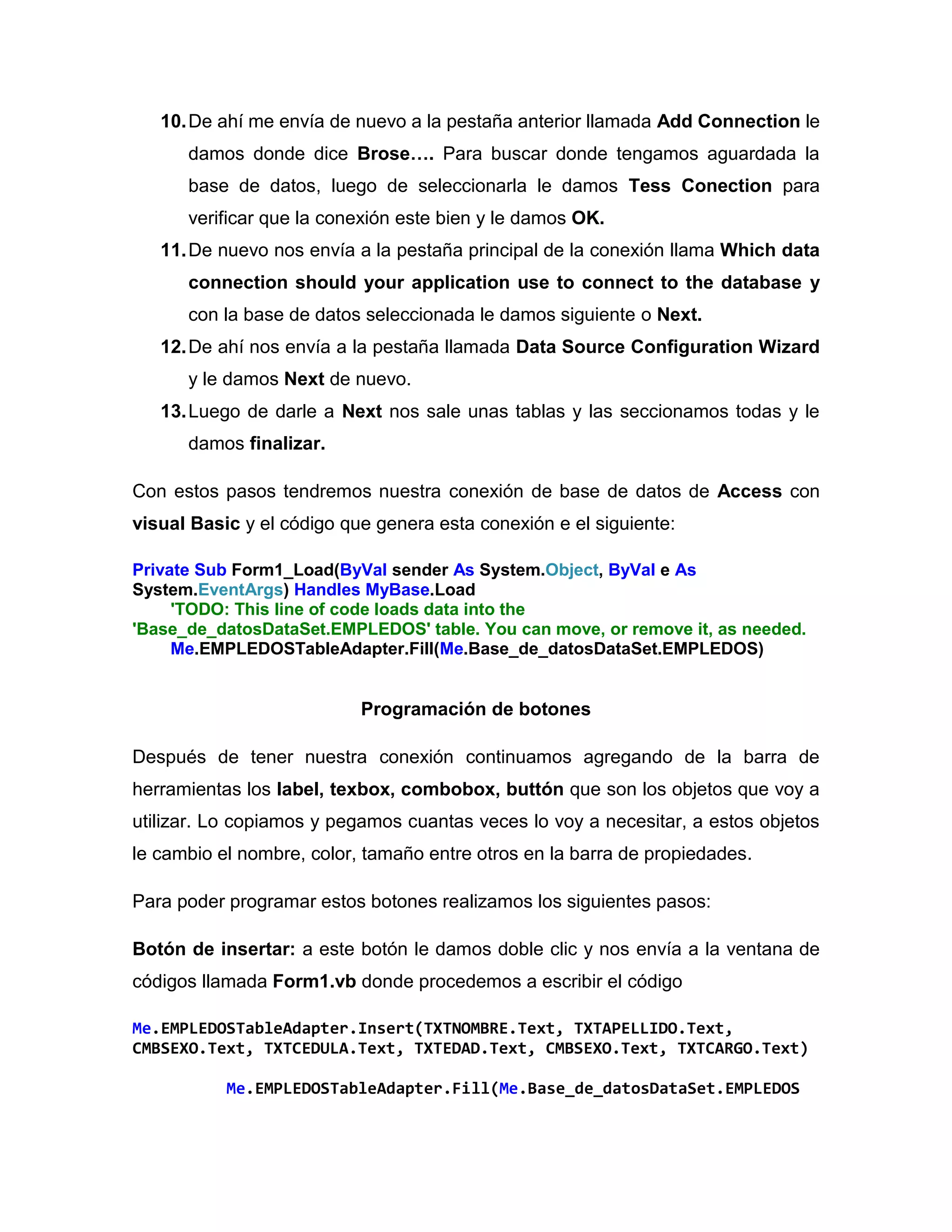 10.De ahí me envía de nuevo a la pestaña anterior llamada Add Connection le
damos donde dice Brose…. Para buscar donde tengamos aguardada la
base de datos, luego de seleccionarla le damos Tess Conection para
verificar que la conexión este bien y le damos OK.
11.De nuevo nos envía a la pestaña principal de la conexión llama Which data
connection should your application use to connect to the database y
con la base de datos seleccionada le damos siguiente o Next.
12.De ahí nos envía a la pestaña llamada Data Source Configuration Wizard
y le damos Next de nuevo.
13.Luego de darle a Next nos sale unas tablas y las seccionamos todas y le
damos finalizar.
Con estos pasos tendremos nuestra conexión de base de datos de Access con
visual Basic y el código que genera esta conexión e el siguiente:
Private Sub Form1_Load(ByVal sender As System.Object, ByVal e As
System.EventArgs) Handles MyBase.Load
'TODO: This line of code loads data into the
'Base_de_datosDataSet.EMPLEDOS' table. You can move, or remove it, as needed.
Me.EMPLEDOSTableAdapter.Fill(Me.Base_de_datosDataSet.EMPLEDOS)
Programación de botones
Después de tener nuestra conexión continuamos agregando de la barra de
herramientas los label, texbox, combobox, buttón que son los objetos que voy a
utilizar. Lo copiamos y pegamos cuantas veces lo voy a necesitar, a estos objetos
le cambio el nombre, color, tamaño entre otros en la barra de propiedades.
Para poder programar estos botones realizamos los siguientes pasos:
Botón de insertar: a este botón le damos doble clic y nos envía a la ventana de
códigos llamada Form1.vb donde procedemos a escribir el código
Me.EMPLEDOSTableAdapter.Insert(TXTNOMBRE.Text, TXTAPELLIDO.Text,
CMBSEXO.Text, TXTCEDULA.Text, TXTEDAD.Text, CMBSEXO.Text, TXTCARGO.Text)
Me.EMPLEDOSTableAdapter.Fill(Me.Base_de_datosDataSet.EMPLEDOS
 
