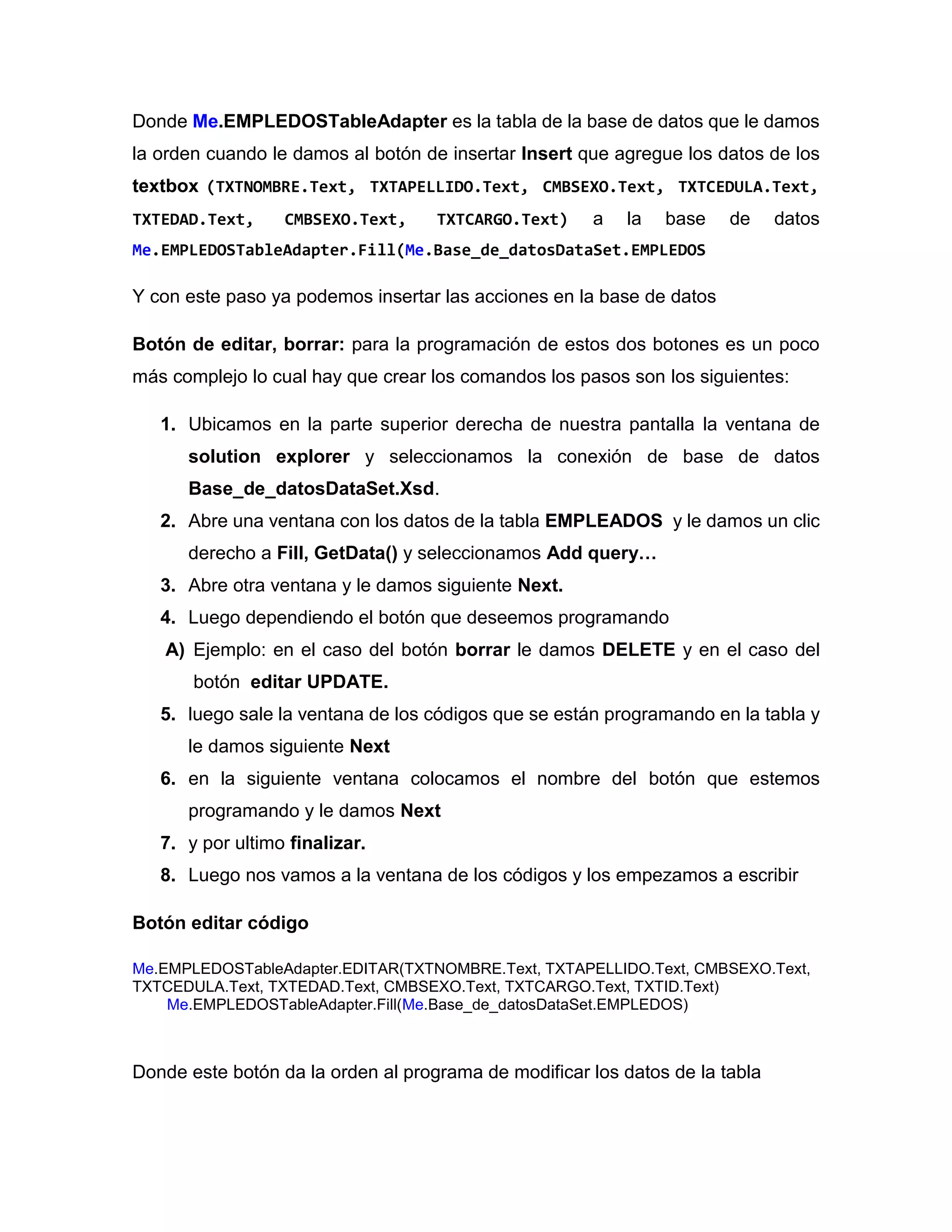 Donde Me.EMPLEDOSTableAdapter es la tabla de la base de datos que le damos
la orden cuando le damos al botón de insertar Insert que agregue los datos de los
textbox (TXTNOMBRE.Text, TXTAPELLIDO.Text, CMBSEXO.Text, TXTCEDULA.Text,
TXTEDAD.Text, CMBSEXO.Text, TXTCARGO.Text) a la base de datos
Me.EMPLEDOSTableAdapter.Fill(Me.Base_de_datosDataSet.EMPLEDOS
Y con este paso ya podemos insertar las acciones en la base de datos
Botón de editar, borrar: para la programación de estos dos botones es un poco
más complejo lo cual hay que crear los comandos los pasos son los siguientes:
1. Ubicamos en la parte superior derecha de nuestra pantalla la ventana de
solution explorer y seleccionamos la conexión de base de datos
Base_de_datosDataSet.Xsd.
2. Abre una ventana con los datos de la tabla EMPLEADOS y le damos un clic
derecho a Fill, GetData() y seleccionamos Add query…
3. Abre otra ventana y le damos siguiente Next.
4. Luego dependiendo el botón que deseemos programando
A) Ejemplo: en el caso del botón borrar le damos DELETE y en el caso del
botón editar UPDATE.
5. luego sale la ventana de los códigos que se están programando en la tabla y
le damos siguiente Next
6. en la siguiente ventana colocamos el nombre del botón que estemos
programando y le damos Next
7. y por ultimo finalizar.
8. Luego nos vamos a la ventana de los códigos y los empezamos a escribir
Botón editar código
Me.EMPLEDOSTableAdapter.EDITAR(TXTNOMBRE.Text, TXTAPELLIDO.Text, CMBSEXO.Text,
TXTCEDULA.Text, TXTEDAD.Text, CMBSEXO.Text, TXTCARGO.Text, TXTID.Text)
Me.EMPLEDOSTableAdapter.Fill(Me.Base_de_datosDataSet.EMPLEDOS)
Donde este botón da la orden al programa de modificar los datos de la tabla
 