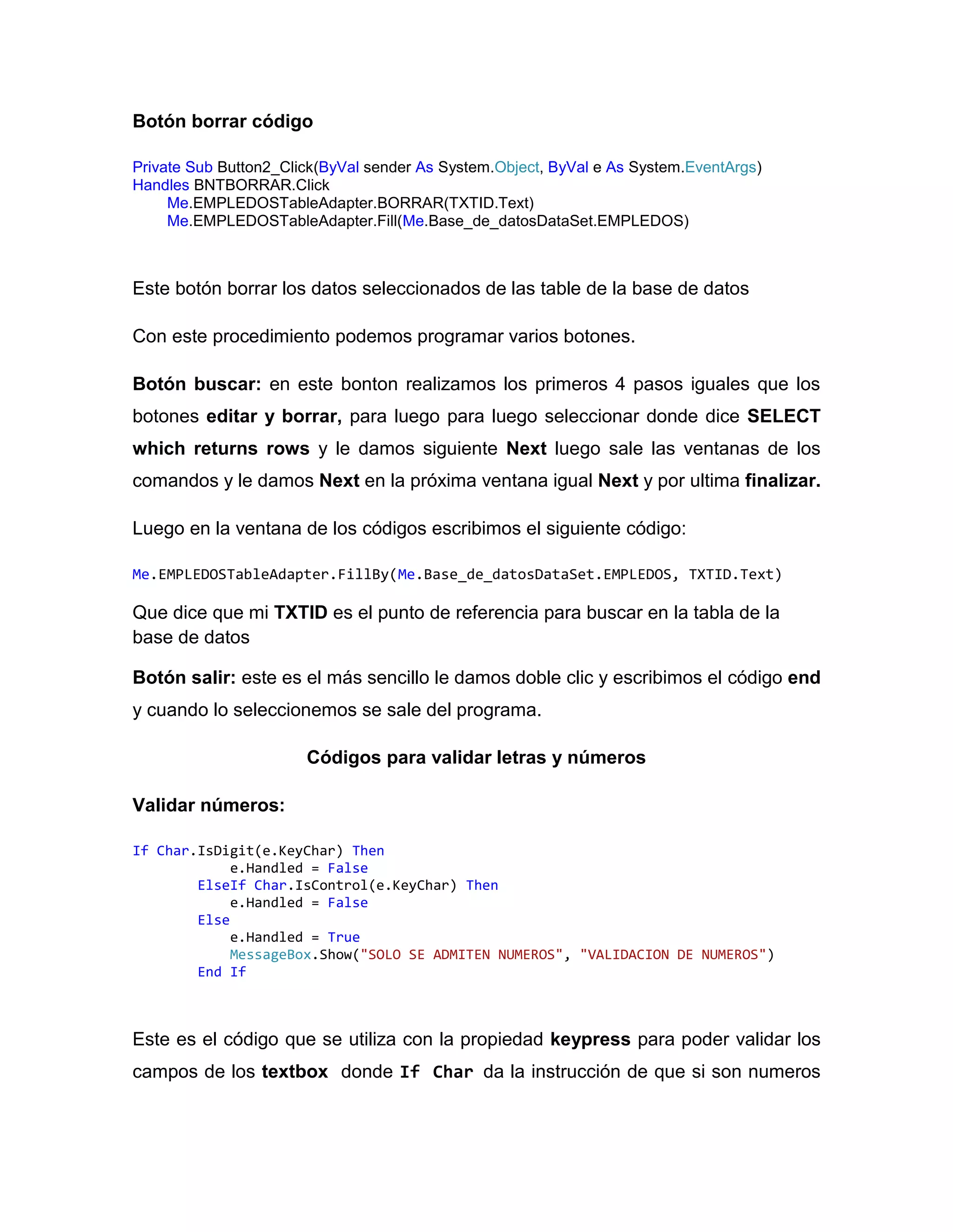 Botón borrar código
Private Sub Button2_Click(ByVal sender As System.Object, ByVal e As System.EventArgs)
Handles BNTBORRAR.Click
Me.EMPLEDOSTableAdapter.BORRAR(TXTID.Text)
Me.EMPLEDOSTableAdapter.Fill(Me.Base_de_datosDataSet.EMPLEDOS)
Este botón borrar los datos seleccionados de las table de la base de datos
Con este procedimiento podemos programar varios botones.
Botón buscar: en este bonton realizamos los primeros 4 pasos iguales que los
botones editar y borrar, para luego para luego seleccionar donde dice SELECT
which returns rows y le damos siguiente Next luego sale las ventanas de los
comandos y le damos Next en la próxima ventana igual Next y por ultima finalizar.
Luego en la ventana de los códigos escribimos el siguiente código:
Me.EMPLEDOSTableAdapter.FillBy(Me.Base_de_datosDataSet.EMPLEDOS, TXTID.Text)
Que dice que mi TXTID es el punto de referencia para buscar en la tabla de la
base de datos
Botón salir: este es el más sencillo le damos doble clic y escribimos el código end
y cuando lo seleccionemos se sale del programa.
Códigos para validar letras y números
Validar números:
If Char.IsDigit(e.KeyChar) Then
e.Handled = False
ElseIf Char.IsControl(e.KeyChar) Then
e.Handled = False
Else
e.Handled = True
MessageBox.Show("SOLO SE ADMITEN NUMEROS", "VALIDACION DE NUMEROS")
End If
Este es el código que se utiliza con la propiedad keypress para poder validar los
campos de los textbox donde If Char da la instrucción de que si son numeros
 