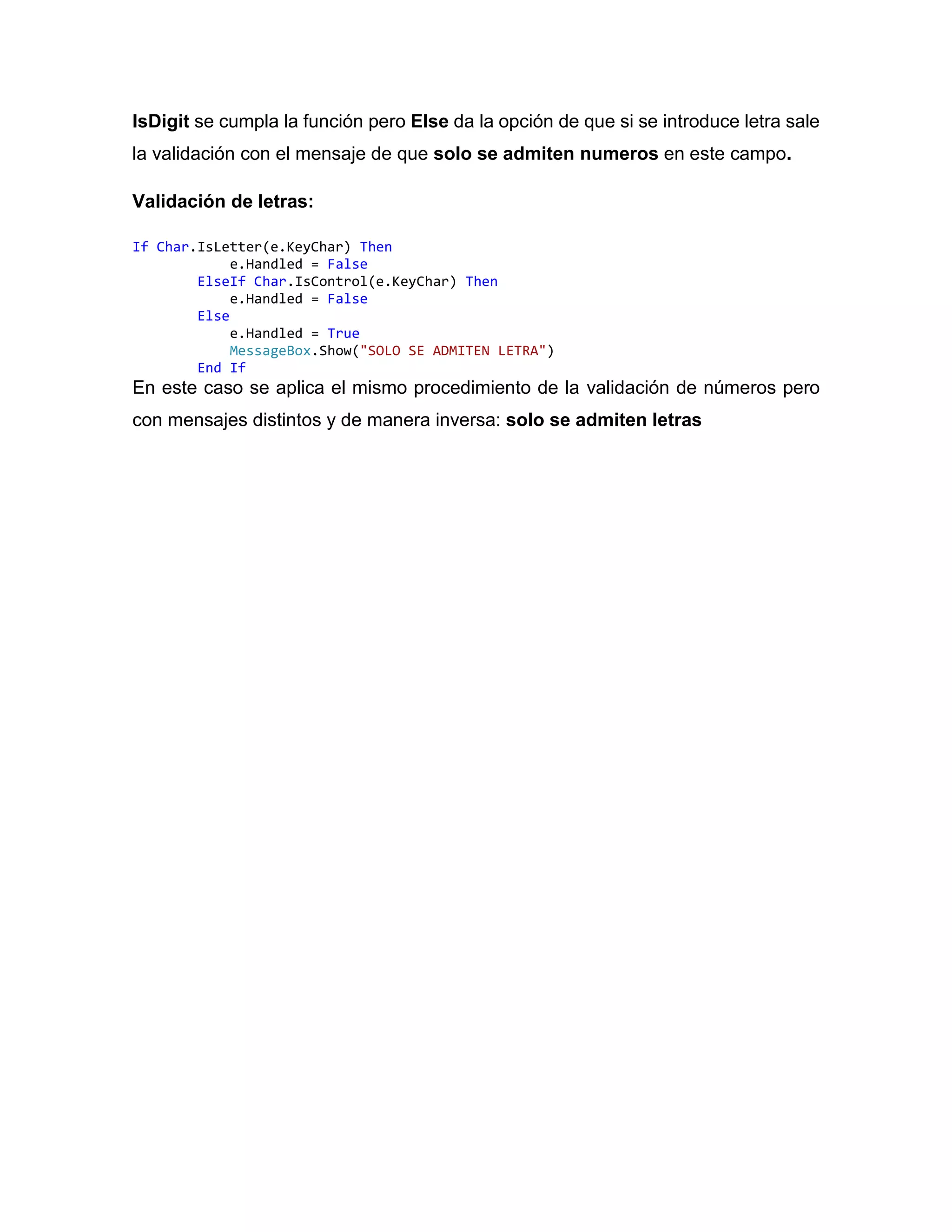 IsDigit se cumpla la función pero Else da la opción de que si se introduce letra sale
la validación con el mensaje de que solo se admiten numeros en este campo.
Validación de letras:
If Char.IsLetter(e.KeyChar) Then
e.Handled = False
ElseIf Char.IsControl(e.KeyChar) Then
e.Handled = False
Else
e.Handled = True
MessageBox.Show("SOLO SE ADMITEN LETRA")
End If
En este caso se aplica el mismo procedimiento de la validación de números pero
con mensajes distintos y de manera inversa: solo se admiten letras
 