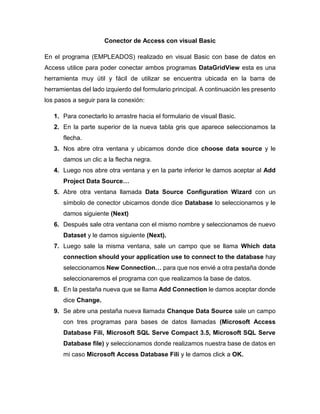 Conector de Access con visual Basic
En el programa (EMPLEADOS) realizado en visual Basic con base de datos en
Access utilice para poder conectar ambos programas DataGridView esta es una
herramienta muy útil y fácil de utilizar se encuentra ubicada en la barra de
herramientas del lado izquierdo del formulario principal. A continuación les presento
los pasos a seguir para la conexión:
1. Para conectarlo lo arrastre hacia el formulario de visual Basic.
2. En la parte superior de la nueva tabla gris que aparece seleccionamos la
flecha.
3. Nos abre otra ventana y ubicamos donde dice choose data source y le
damos un clic a la flecha negra.
4. Luego nos abre otra ventana y en la parte inferior le damos aceptar al Add
Project Data Source…
5. Abre otra ventana llamada Data Source Configuration Wizard con un
símbolo de conector ubicamos donde dice Database lo seleccionamos y le
damos siguiente (Next)
6. Después sale otra ventana con el mismo nombre y seleccionamos de nuevo
Dataset y le damos siguiente (Next).
7. Luego sale la misma ventana, sale un campo que se llama Which data
connection should your application use to connect to the database hay
seleccionamos New Connection… para que nos envié a otra pestaña donde
seleccionaremos el programa con que realizamos la base de datos.
8. En la pestaña nueva que se llama Add Connection le damos aceptar donde
dice Change.
9. Se abre una pestaña nueva llamada Chanque Data Source sale un campo
con tres programas para bases de datos llamadas (Microsoft Access
Database Fili, Microsoft SQL Serve Compact 3.5, Microsoft SQL Serve
Database file) y seleccionamos donde realizamos nuestra base de datos en
mi caso Microsoft Access Database Fili y le damos click a OK.
 