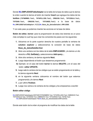 Donde Me.EMPLEDOSTableAdapter es la tabla de la base de datos que le damos
la orden cuando le damos al botón de insertar Insert que agregue los datos de los
textbox (TXTNOMBRE.Text, TXTAPELLIDO.Text, CMBSEXO.Text, TXTCEDULA.Text,
TXTEDAD.Text, CMBSEXO.Text, TXTCARGO.Text) a la base de datos
Me.EMPLEDOSTableAdapter.Fill(Me.Base_de_datosDataSet.EMPLEDOS
Y con este paso ya podemos insertar las acciones en la base de datos
Botón de editar, borrar: para la programación de estos dos botones es un poco
más complejo lo cual hay que crear los comandos los pasos son los siguientes:
1. Ubicamos en la parte superior derecha de nuestra pantalla la ventana de
solution explorer y seleccionamos la conexión de base de datos
Base_de_datosDataSet.Xsd.
2. Abre una ventana con los datos de la tabla EMPLEADOS y le damos un clic
derecho a Fill, GetData() y seleccionamos Add query…
3. Abre otra ventana y le damos siguiente Next.
4. Luego dependiendo el botón que deseemos programando
A) Ejemplo: en el caso del botón borrar le damos DELETE y en el caso del
botón editar UPDATE.
5. luego sale la ventana de los códigos que se están programando en la tabla y
le damos siguiente Next
6. en la siguiente ventana colocamos el nombre del botón que estemos
programando y le damos Next
7. y por ultimo finalizar.
8. Luego nos vamos a la ventana de los códigos y los empezamos a escribir
Botón editar código
Me.EMPLEDOSTableAdapter.EDITAR(TXTNOMBRE.Text, TXTAPELLIDO.Text, CMBSEXO.Text,
TXTCEDULA.Text, TXTEDAD.Text, CMBSEXO.Text, TXTCARGO.Text, TXTID.Text)
Me.EMPLEDOSTableAdapter.Fill(Me.Base_de_datosDataSet.EMPLEDOS)
Donde este botón da la orden al programa de modificar los datos de la tabla
 