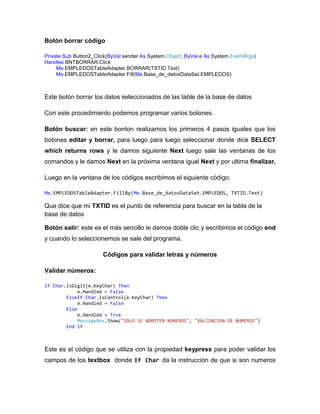 Botón borrar código
Private Sub Button2_Click(ByVal sender As System.Object, ByVal e As System.EventArgs)
Handles BNTBORRAR.Click
Me.EMPLEDOSTableAdapter.BORRAR(TXTID.Text)
Me.EMPLEDOSTableAdapter.Fill(Me.Base_de_datosDataSet.EMPLEDOS)
Este botón borrar los datos seleccionados de las table de la base de datos
Con este procedimiento podemos programar varios botones.
Botón buscar: en este bonton realizamos los primeros 4 pasos iguales que los
botones editar y borrar, para luego para luego seleccionar donde dice SELECT
which returns rows y le damos siguiente Next luego sale las ventanas de los
comandos y le damos Next en la próxima ventana igual Next y por ultima finalizar.
Luego en la ventana de los códigos escribimos el siguiente código:
Me.EMPLEDOSTableAdapter.FillBy(Me.Base_de_datosDataSet.EMPLEDOS, TXTID.Text)
Que dice que mi TXTID es el punto de referencia para buscar en la tabla de la
base de datos
Botón salir: este es el más sencillo le damos doble clic y escribimos el código end
y cuando lo seleccionemos se sale del programa.
Códigos para validar letras y números
Validar números:
If Char.IsDigit(e.KeyChar) Then
e.Handled = False
ElseIf Char.IsControl(e.KeyChar) Then
e.Handled = False
Else
e.Handled = True
MessageBox.Show("SOLO SE ADMITEN NUMEROS", "VALIDACION DE NUMEROS")
End If
Este es el código que se utiliza con la propiedad keypress para poder validar los
campos de los textbox donde If Char da la instrucción de que si son numeros
 
