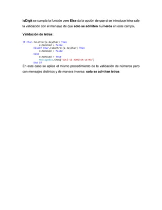 IsDigit se cumpla la función pero Else da la opción de que si se introduce letra sale
la validación con el mensaje de que solo se admiten numeros en este campo.
Validación de letras:
If Char.IsLetter(e.KeyChar) Then
e.Handled = False
ElseIf Char.IsControl(e.KeyChar) Then
e.Handled = False
Else
e.Handled = True
MessageBox.Show("SOLO SE ADMITEN LETRA")
End If
En este caso se aplica el mismo procedimiento de la validación de números pero
con mensajes distintos y de manera inversa: solo se admiten letras
 