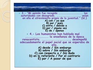  3.- “Mi opinión fue recogida ...................... las 
autoridades con desagrado, ...................... veían 
en ella el atrevimiento propio de la juventud.” (íd.) 
A) con / ya que 
B) por / pues 
C) entre / debido a 
D) por / alguna vez 
E) de / apenas 
 4.- Los humanistas han hablado mal 
................... la enseñanza de la época 
renacentista. ......................., desempeñó 
adecuadamente el papel social que se esperaba de 
ella. 
A) desde / Sin embargo 
B) sobre / Sin embargo 
C) con respecto a / Sin duda 
D) en lo referente / Por el contrario 
E) por / A pasar de que 
 