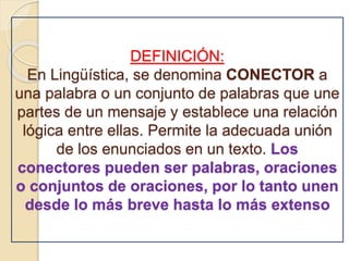 DEFINICIÓN: 
En Lingüística, se denomina CONECTOR a 
una palabra o un conjunto de palabras que une 
partes de un mensaje y establece una relación 
lógica entre ellas. Permite la adecuada unión 
de los enunciados en un texto. Los 
conectores pueden ser palabras, oraciones 
o conjuntos de oraciones, por lo tanto unen 
desde lo más breve hasta lo más extenso 
 