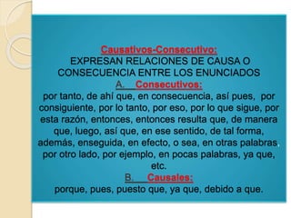 Causativos-Consecutivo: 
EXPRESAN RELACIONES DE CAUSA O 
CONSECUENCIA ENTRE LOS ENUNCIADOS 
A. Consecutivos: 
por tanto, de ahí que, en consecuencia, así pues, por 
consiguiente, por lo tanto, por eso, por lo que sigue, por 
esta razón, entonces, entonces resulta que, de manera 
que, luego, así que, en ese sentido, de tal forma, 
además, enseguida, en efecto, o sea, en otras palabras, 
por otro lado, por ejemplo, en pocas palabras, ya que, 
etc. 
B. Causales: 
porque, pues, puesto que, ya que, debido a que. 
 