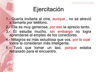 Ejercitación
1.- Quería invitarla al cine, aunque , no se atrevió
  a llamarla por teléfono.
2.- Ella es muy generosa, por eso la aprecio tanto.
3.- Él estudia mucho, sin embargo no logra
  aprenderse el empleo de los conectores.
4.- Milagros es más estudiosa que vos, por lo cual
  todos la consideran más inteligente.
5.- Tuvo que tomar un taxi, porque estaba
  retrasado para el encuentro.
 