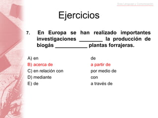Ejercicios
7.   En Europa se han realizado importantes
     investigaciones ________ la producción de
     biogás ___________ plantas forrajeras.

A) en                   de
B) acerca de            a partir de
C) en relación con      por medio de
D) mediante             con
E) de                   a través de
 