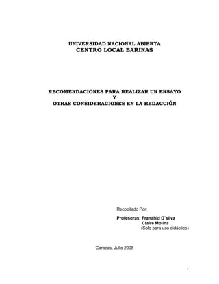 UNIVERSIDAD NACIONAL ABIERTA
        CENTRO LOCAL BARINAS




RECOMENDACIONES PARA REALIZAR UN ENSAYO
                   Y
 OTRAS CONSIDERACIONES EN LA REDACCIÓN




                       Recopilado Por:

                       Profesoras: Franahid D´silva
                                   Claire Molina
                                  (Solo para uso didáctico)



             Caracas, Julio 2008



                                                          1
 