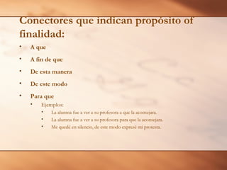 Conectores que indican propósito of
finalidad:
•   A que
•   A fin de que
•   De esta manera
•   De este modo
•   Para que
    •   Ejemplos:
        •   La alumna fue a ver a su profesora a que la aconsejara.
        •   La alumna fue a ver a su profesora para que la aconsejara.
        •   Me quedé en silencio, de este modo expresé mi protesta.
 