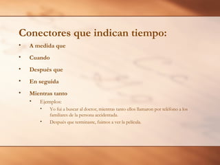 Conectores que indican tiempo:
•   A medida que
•   Cuando
•   Después que
•   En seguida
•   Mientras tanto
    •   Ejemplos:
        •   Yo fui a buscar al doctor, mientras tanto ellos llamaron por teléfono a los
            familiares de la persona accidentada.
        •   Después que terminaste, fuimos a ver la película.
 
