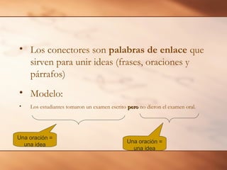 • Los conectores son palabras de enlace que
  sirven para unir ideas (frases, oraciones y
  párrafos)
• Modelo:
•   Los estudiantes tomaron un examen escrito pero no dieron el examen oral.




Una oración =
                                              Una oración =
  una idea
                                                una idea
 