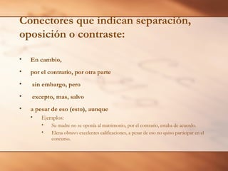 Conectores que indican separación,
oposición o contraste:

•   En cambio,
•   por el contrario, por otra parte
•   sin embargo, pero
•   excepto, mas, salvo
•   a pesar de eso (esto), aunque
    •   Ejemplos:
        •   Su madre no se oponía al matrimonio, por el contrario, estaba de acuerdo.
        •   Elena obtuvo excelentes calificaciones, a pesar de eso no quiso participar en el
            concurso.
 