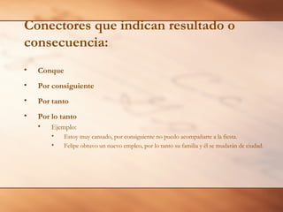 Conectores que indican resultado o
consecuencia:
•   Conque
•   Por consiguiente
•   Por tanto
•   Por lo tanto
    •   Ejemplo:
        •    Estoy muy cansado, por consiguiente no puedo acompañarte a la fiesta.
        •    Felipe obtuvo un nuevo empleo, por lo tanto su familia y él se mudarán de ciudad.
 