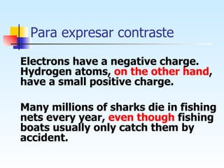 Para expresar contraste Electrons have a negative charge. Hydrogen atoms,  on the other hand , have a small positive charge. Many millions of sharks die in fishing nets every year,  even though  fishing boats usually only catch them by accident.   