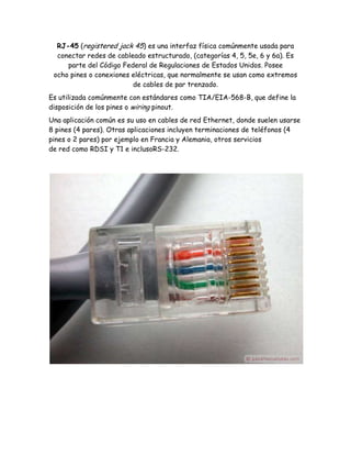RJ-45 (registered jack 45) es una interfaz física comúnmente usada para
  conectar redes de cableado estructurado, (categorías 4, 5, 5e, 6 y 6a). Es
     parte del Código Federal de Regulaciones de Estados Unidos. Posee
 ocho pines o conexiones eléctricas, que normalmente se usan como extremos
                         de cables de par trenzado.
Es utilizada comúnmente con estándares como TIA/EIA-568-B, que define la
disposición de los pines o wiring pinout.
Una aplicación común es su uso en cables de red Ethernet, donde suelen usarse
8 pines (4 pares). Otras aplicaciones incluyen terminaciones de teléfonos (4
pines o 2 pares) por ejemplo en Francia y Alemania, otros servicios
de red como RDSI y T1 e inclusoRS-232.
 