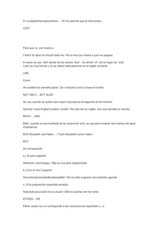 If I couldjustinterruptyouthere... / Si me permite que le interrumpa...

LEST




Para que no, por miedo a

I didn't do itlest he should beat me / No lo hice por miedo a que me pegase

A veces se usa ' lest' detrás de los verbos 'fear', ' be afraid' 'of', etc en lugar de ' that'
'Lest' es muy formal y no se utiliza habitualmente en el inglés corriente.

LIKE

Como

He actslike he ownsthe place / Se comporta como si fuera el dueño.

NOT ONLY... BUT ALSO

Se usa cuando se quiere dar mayor importancia al segundo de los hechos:

Notonly I read English butalso I writeit / No sólo leo en inglés, sino que también lo escribo

BOTH ... AND

Both, cuando va acompañado de la conjunción and, se usa para recalcar dos hechos de igual
importancia:

Both Elizabeth and Helen... / Tanto Elizabeth como Helen...

BUT

Se corresponde:

a.) Al pero español:

Sheisrich, butunhappy / Ella es rica pero desgraciada

b.) Con el 'sino' español

He'snotonlyconceitedbutalsoselfish / No es sólo engreido sino también egoísta

c.) A la preposición española excepto:

Nobodybutyoucould be so stupid / Sólo tú podrías ser tan tonto

EITHER... OR

Either usado con or corresponde a las conjunciones españolas o..,o
 