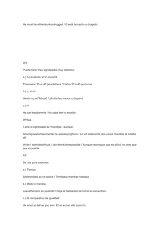 He must be eitherdrunkordrugged / O está borracho o drogado




OR

Puede tener tres significados muy distintos:

a.) Equivalente al 'o' español

Therewere 35 or 40 peoplethere / Había 35 ó 40 personas

b.) o, si no

Hands up orI'llshoot! / ¡Arriba las manos o disparo!

c.) ni

He can'treadorwrite / No sabe leer ni escribir.

WHILE

Tiene el significado de 'mientras', 'aunque'.

Sheonlysawhimtwicewhile he wasstayingthere / Le vió solamente dos veces mientras él estaba
allí

While I admititisdifficult, I don'tthinkitisimpossible / Aunque reconozco que es difícil, no creo que
sea imposible

AS

Se usa para expresar:

a.) Tiempo

Shetrembled as he spoke / Temblaba mientras hablaba

b.) Modo o manera:

Leavetheroom as youfindit / Deja la habitación tal como la encuentres.

c.) El comparativo de igualdad:

He isnot so tall as you are / Él no es tan alto como tú
 