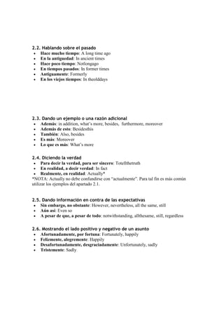 2.2. Hablando sobre el pasado
    Hace mucho tiempo: A long time ago
    En la antiguedad: In ancient times
    Hace poco tiempo: Notlongago
    En tiempos pasados: In former times
    Antiguamente: Formerly
    En los viejos tiempos: In theolddays




2.3. Dando un ejemplo o una razón adicional
    Además: in addition, what’s more, besides, furthermore, moreover
    Además de esto: Besidesthis
    También: Also, besides
    Es más: Moreover
    Lo que es más: What’s more

2.4. Diciendo la verdad
      Para decir la verdad, para ser sincero: Totellthetruth
      En realidad, a decir verdad: In fact
      Realmente, en realidad: Actually*
*NOTA: Actually no debe confundirse con “actualmente”. Para tal fin es más común
utilizar los ejemplos del apartado 2.1.


2.5. Dando información en contra de las expectativas
    Sin embargo, no obstante: However, nevertheless, all the same, still
    Aún así: Even so
    A pesar de que, a pesar de todo: notwithstanding, allthesame, still, regardless

2.6. Mostrando el lado positivo y negativo de un asunto
    Afortunadamente, por fortuna: Fortunately, happily
    Felizmente, alegremente: Happily
    Desafortunadamente, desgraciadamente: Unfortunately, sadly
    Tristemente: Sadly
 