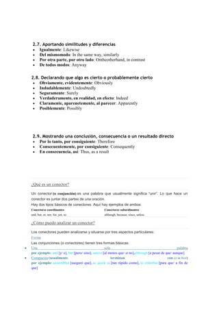 2.7. Aportando similitudes y diferencias
    Igualmente: Likewise
    Del mismomodo: In the same way, similarly
    Por otra parte, por otro lado: Ontheotherhand, in contrast
    De todos modos: Anyway

2.8. Declarando que algo es cierto o probablemente cierto
    Obviamente, evidentemente: Obviously
    Indudablemente: Undoubtedly
    Seguramente: Surely
    Verdaderamente, en realidad, en efecto: Indeed
    Claramente, aparenetemente, al parecer: Apparently
    Posiblemente: Possibly




 2.9. Mostrando una conclusión, consecuencia o un resultado directo
    Por lo tanto, por consiguiente: Therefore
    Consecuentemente, por consiguiente: Consequently
    En consecuencia, así: Thus, as a result




¿Qué es un conector?

Un conector (o conjunción) es una palabra que usualmente significa “unir”. Lo que hace un
conector es juntar dos partes de una oración.
Hay dos tipos básicos de conectores. Aquí hay ejemplos de ambos:
Conectores coordinantes                           Conectores subordinantes
and, but, or, nor, for, yet, so                   although, because, since, unless

¿Cómo puedo analizar un conector?

Los conectores pueden analizarse y situarse por tres aspectos particulares:
Forma
Las conjunciones (o conectores) tienen tres formas básicas:
Una                                                sola                                              palabra
por ejemplo: and [y/ e], but [pero/ sino], unless [al menos que/ si no],although [a pesar de que/ aunque]
Compuesta (usualmente                                   terminan                              con as o that)
por ejemplo: assuredthat [aseguró que], as quick as [tan rápido como], in orderthat [para que/ a fin de
que]
 
