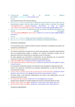 Correlativa (va       alrededor            de           un           adverbio            o         adjetivo)
por ejemplo: so charming, that! [¡tan encantador, eso!]
Función
Los conectores tienen dos funciones básicas:
Los conectores coordinantes son los que se utilizan para unir dos partes de una oración que son
gramáticamente iguales. Estas dos partes pueden ser palabras únicas o cláusulas. Por ejemplo:
- Ellie and Marcos went    shopping. [Traducción:      Ellie y Marcos     se    fueron    de    compras.]
- The weather was nice, but I didn’t go outside. [Traducción: El clima estaba agradable, pero no salí.]
Los conectores subordinantes son utilizados para unir una cláusula subordinada dependiente a una
cláusula                                      principal.                                     Porejemplo:
- Lori went shopping although she had no money. [Traducción: Lori salió de compras a pesar de que no
tenía dinero.]
Posición
Los conectores coordinantes siempre están entre las palabras y cláusulas que unen.
Los conectores subordinantes usualmente están al comienzo de la cláusula subordinada.

Conectores coordinantes

A una conjunción corta y simple se la llama conector coordinante. Las palabras que pueden ser
conectores coordinantes son:
and, but, or, nor, for, yet, so
Un conector coordinante une partes de una oración (para ejemplos o cláusulas independientes)
que son gramáticamente iguales o similares. Un conector coordinante muestra que los
elementos unidos son símiles tanto en importancia como en estructura.
En estos ejemplos que encontrarán a continuación, los dos elementos que se encuentran
unidos por el conector coordinante se encuentran entre paréntesis ( ):
I hate (cigars) and (alcohol). [Traducción: Odio (los cigarrillos) y (el alcohol).]
(I like watermelons), but (my husband likes pears). [Traducción: Me gustan las sandías, pero a mi esposo
le gustan las peras.]
Los conectores coordinantes siempre se encuentran entre las palabras o cláusulas que unen.
Cuando una conjunción coordinante une cláusulas independientes, no está mal colocar una
coma antes del conector:
I want to work as a cashier next year, so I am practising lots of math and calculus. [Traducción: Quiero
trabajar de cajera el año que viene, así queestoy practicando mucha matemática y cálculo.]
De todos modos, si las cláusulas independientes son cortas y bien balanceadas, no es tan
necesario el colocar la coma:
He is mean so he ignores people. [Traducción: Él es malo así que ignora a la gente.]
Cuando and es utilizado con la última palabra de una lista, es opcional colocar la coma:
She likes coffee, whisky, juice, and tea. [Traducción: A ella le gusta el café, whisky, jugo, y té.]
She likes coffee, whisky, juice and tea. [Traducción: A ella le gusta el café, whisky, jugo y té.]

Conectores subordinantes
 