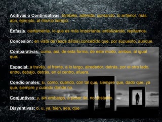 Aditivas o Continuativas: también, además, sumando. lo anterior, más 
aún, ejemplo, al mismo tiempo.
Énfasis: ciertamente, lo que es más importante, enfatizando, repitamos.
Concesión: en vista de (esos datos),concedido que, por supuesto, aunque.
Comparativas: como, así, de esta forma, de este modo, ambos, al igual 
que.
Espacial: a través, al frente, a lo largo, alrededor, detrás, por el otro lado, 
entre, debajo, detrás, en el centro, afuera.
Condicionales: si, como, cuando, con tal que, siempre que, dado que, ya 
que, siempre y cuando donde no.
Conjuntivas: y, sin embargo, a pesar de, no obstante.
Disyuntivas: o, u, ya, bien, sea, que

 