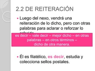 2.2 DE REITERACIÓN 
 Luego del nexo, vendrá una 
reiteración de lo dicho, pero con otras 
palabras para aclarar o reforzar lo 
referido. 
es decir – vale decir – mejor dicho – en otras 
palabras – en otros términos – 
dicho de otra manera. 
 Él es filatélico, es decir, estudia y 
colecciona sellos postales. 
 