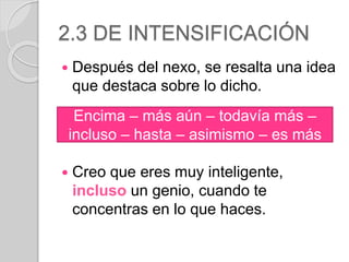 2.3 DE INTENSIFICACIÓN 
 Después del nexo, se resalta una idea 
que destaca sobre lo dicho. 
Encima – más aún – todavía más – 
incluso – hasta – asimismo – es más 
 Creo que eres muy inteligente, 
incluso un genio, cuando te 
concentras en lo que haces. 
 