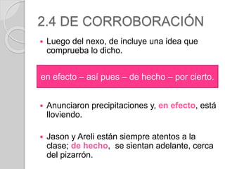 2.4 DE CORROBORACIÓN 
 Luego del nexo, de incluye una idea que 
comprueba lo dicho. 
en efecto – así pues – de hecho – por cierto. 
 Anunciaron precipitaciones y, en efecto, está 
lloviendo. 
 Jason y Areli están siempre atentos a la 
clase; de hecho, se sientan adelante, cerca 
del pizarrón. 
 