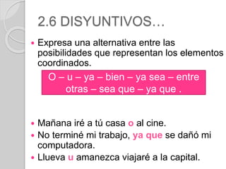2.6 DISYUNTIVOS… 
 Expresa una alternativa entre las 
posibilidades que representan los elementos 
coordinados. 
O – u – ya – bien – ya sea – entre 
otras – sea que – ya que . 
 Mañana iré a tú casa o al cine. 
 No terminé mi trabajo, ya que se dañó mi 
computadora. 
 Llueva u amanezca viajaré a la capital. 
 