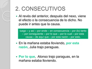 2. CONSECUTIVOS 
 Al revés del anterior, después del nexo, viene 
el efecto o la consecuencia de lo dicho. No 
puede ir antes que la causa. 
luego – y así – por ende – en consecuencia – por (lo) tanto 
– por consiguiente – por lo que – por lo cual – por esta 
causa – de aquí que – por esta razón – por esto. 
 En la mañana estaba lloviendo, por esta 
razón, Julia trajo paraguas. 
 Por lo que, Alonso trajo paraguas, en la 
mañana estaba lloviendo. 
 
