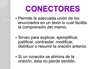  Permite la adecuada unión de los 
enunciados en un texto lo cual facilita 
la comprensión del mismo. 
 Sirven para explicar, ejemplificar, 
justificar, contrastar, modificar, 
distribuir o resumir la oración anterior. 
 Si un conector se elimina de la 
oración, ésta no pierde sentido. 
 