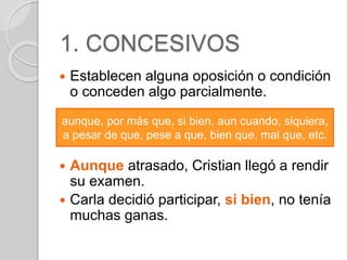 1. CONCESIVOS 
 Establecen alguna oposición o condición 
o conceden algo parcialmente. 
aunque, por más que, si bien, aun cuando, siquiera, 
a pesar de que, pese a que, bien que, mal que, etc. 
 Aunque atrasado, Cristian llegó a rendir 
su examen. 
 Carla decidió participar, si bien, no tenía 
muchas ganas. 
 