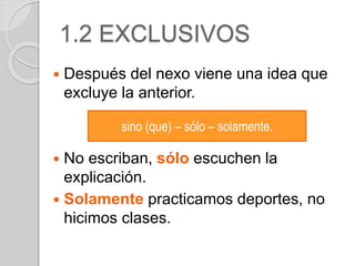 1.2 EXCLUSIVOS 
 Después del nexo viene una idea que 
excluye la anterior. 
sino (que) – sólo – solamente. 
 No escriban, sólo escuchen la 
explicación. 
 Solamente practicamos deportes, no 
hicimos clases. 
 