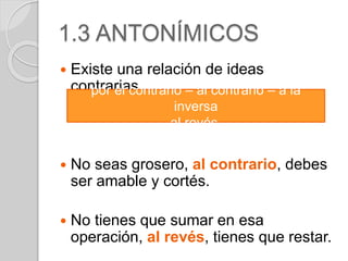 1.3 ANTONÍMICOS 
 Existe una relación de ideas 
contrarias. 
por el contrario – al contrario – a la 
inversa 
al revés. 
 No seas grosero, al contrario, debes 
ser amable y cortés. 
 No tienes que sumar en esa 
operación, al revés, tienes que restar. 
 