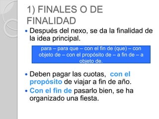 1) FINALES O DE 
FINALIDAD 
 Después del nexo, se da la finalidad de 
la idea principal. 
para – para que – con el fin de (que) – con 
objeto de – con el propósito de – a fin de – a 
objeto de. 
 Deben pagar las cuotas, con el 
propósito de viajar a fin de año. 
 Con el fin de pasarlo bien, se ha 
organizado una fiesta. 
 