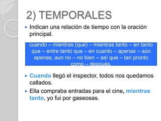 2) TEMPORALES 
 Indican una relación de tiempo con la oración 
principal. 
cuando – mientras (que) – mientras tanto – en tanto 
que – entre tanto que – en cuanto – apenas – aún 
apenas, aun no – no bien – así que – tan pronto 
como – después. 
 Cuando llegó el inspector, todos nos quedamos 
callados. 
 Ella compraba entradas para el cine, mientras 
tanto, yo fui por gaseosas. 
 