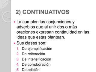 2) CONTINUATIVOS 
 La cumplen las conjunciones y 
adverbios que al unir dos o más 
oraciones expresan continuidad en las 
ideas que estas plantean. 
 Sus clases son: 
1. De ejemplificación 
2. De reiteración 
3. De intensificación 
4. De corroboración 
5. De adición 
 