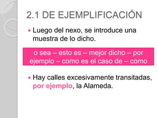 2.1 DE EJEMPLIFICACIÓN 
 Luego del nexo, se introduce una 
muestra de lo dicho. 
o sea – esto es – mejor dicho – por 
ejemplo – como es el caso de – como 
 Hay calles excesivamente transitadas, 
por ejemplo, la Alameda. 
 
