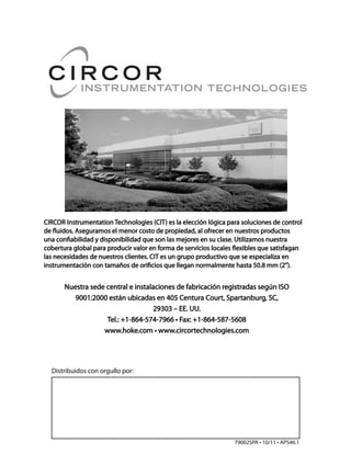 Distribuidos con orgullo por:
79002SPA • 10/11 • APS46.1
CIRCOR Instrumentation Technologies (CIT) es la elección lógica para soluciones de controlCIRCOR Instrumentation Technologies (CIT) es la elección lógica para soluciones de control
de fluidos. Aseguramos el menor costo de propiedad, al ofrecer en nuestros productosde fluidos. Aseguramos el menor costo de propiedad, al ofrecer en nuestros productos
una confiabilidad y disponibilidad que son las mejores en su clase. Utilizamos nuestrauna confiabilidad y disponibilidad que son las mejores en su clase. Utilizamos nuestra
cobertura global para producir valor en forma de servicios locales flexibles que satisfagancobertura global para producir valor en forma de servicios locales flexibles que satisfagan
las necesidades de nuestros clientes. CIT es un grupo productivo que se especializa enlas necesidades de nuestros clientes. CIT es un grupo productivo que se especializa en
instrumentación con tamaños de orificios que llegan normalmente hasta 50.8 mm (2”).instrumentación con tamaños de orificios que llegan normalmente hasta 50.8 mm (2”).
Nuestra sede central e instalaciones de fabricación registradas según ISONuestra sede central e instalaciones de fabricación registradas según ISO
9001:2000 están ubicadas en 405 Centura Court, Spartanburg, SC,9001:2000 están ubicadas en 405 Centura Court, Spartanburg, SC,
29303 – EE. UU.29303 – EE. UU.
Tel.: +1-864-574-7966 • Fax: +1-864-587-5608Tel.: +1-864-574-7966 • Fax: +1-864-587-5608
www.hoke.com • www.circortechnologies.comwww.hoke.com • www.circortechnologies.com
 